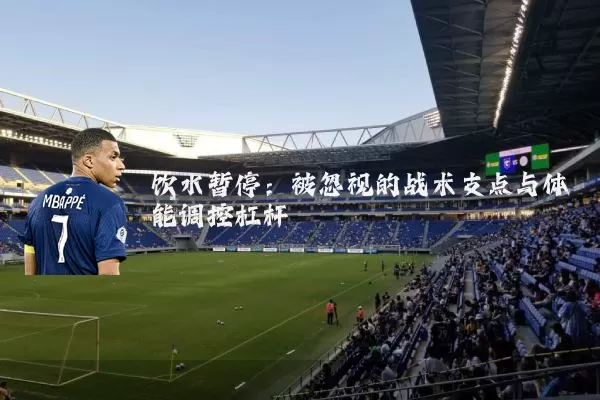 饮水暂停:被忽视的战术支点与体能调控杠杆