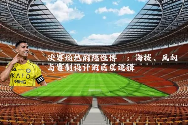 决赛场地的隐性博弈:海拔、风向与赛制设计的底层逻辑
